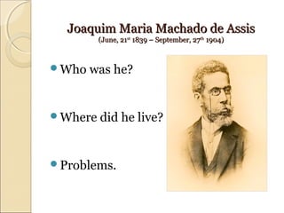 Joaquim Maria Machado de AssisJoaquim Maria Machado de Assis
(June, 21(June, 21stst
1839 – September, 271839 – September, 27thth
1904)1904)
Who was he?
Where did he live?
Problems.
 