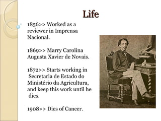 LifeLife
1856>> Worked as a
reviewer in Imprensa
Nacional.
1869>> Marry Carolina
Augusta Xavier de Novais.
1872>> Starts working in
Secretaria de Estado do
Ministério da Agricultura,
and keep this work until he
dies.
1908>> Dies of Cancer.
 