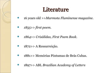 LiteratureLiterature
 16 years old >>Marmota Fluminense magazine.
 1855>> first poem.
 1864>> Crisálidas, First Poem Book.
 1872>> A Ressurreição.
 1881>> Memórias Póstumas de Brás Cubas.
 1897>> ABL Brazilian Academy of Letters
 
