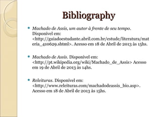 BibliographyBibliography
 Machado de Assis, um autor à frente de seu tempo.
Disponível em:
<http://guiadoestudante.abril.com.br/estude/literatura/mat
eria_410629.shtml>. Acesso em 18 de Abril de 2013 às 15hs.
 Machado de Assis. Disponível em:
<http://pt.wikipedia.org/wiki/Machado_de_Assis> Acesso
em 19 de Abril de 2013 às 14hs.
 Releituras. Disponível em:
<http://www.releituras.com/machadodeassis_bio.asp>.
Acesso em 18 de Abril de 2013 às 15hs.
 