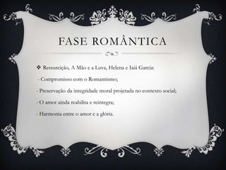 FASE ROMÂNTICA
 Ressureição, A Mão e a Luva, Helena e Iaiá Garcia:
- Compromisso com o Romantismo;
- Preservação da integridade moral projetada no contexto social;
- O amor ainda reabilita e reintegra;
- Harmonia entre o amor e a glória.
 