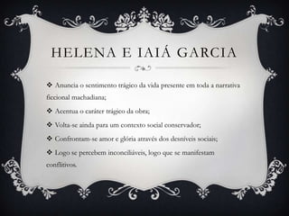 HELENA E IAIÁ GARCIA
 Anuncia o sentimento trágico da vida presente em toda a narrativa
ficcional machadiana;
 Acentua o caráter trágico da obra;
 Volta-se ainda para um contexto social conservador;
 Confrontam-se amor e glória através dos desníveis sociais;
 Logo se percebem inconciliáveis, logo que se manifestam
conflitivos.
 
