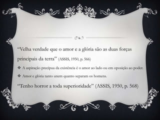 “Velha verdade que o amor e a glória são as duas forças
principais da terra” (ASSIS, 1950, p. 566)
 A aspiração precípua da existência é o amor ao lado ou em oposição ao poder.
 Amor e glória tanto unem quanto separam os homens.
“Tenho horror a toda superioridade” (ASSIS, 1950, p. 568)
 
