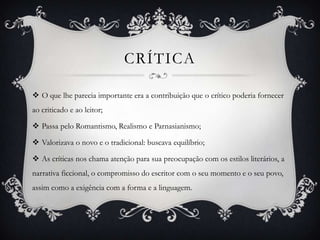 CRÍTICA
 O que lhe parecia importante era a contribuição que o crítico poderia fornecer
ao criticado e ao leitor;
 Passa pelo Romantismo, Realismo e Parnasianismo;
 Valorizava o novo e o tradicional: buscava equilíbrio;
 As críticas nos chama atenção para sua preocupação com os estilos literários, a
narrativa ficcional, o compromisso do escritor com o seu momento e o seu povo,
assim como a exigência com a forma e a linguagem.
 