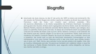  Machado de Assis nasceu no dia 21 de junho de 1839 no Morro do Livramento, Rio
de Janeiro do Período Regencial, então capital do Império do Brasil. Seus pais foram
Francisco José de Assis, um mulato que pintava paredes, filho
de escravos alforriados, e de Maria Leopoldina da Câmara Machado, lavadeira
portuguesa dos Açores. Ambos eram agregados da Dona Maria José de Mendonça
Barrozo Pereira, esposa do falecido senador Bento Barroso Pereira, que abrigou seus
pais e os permitiu morar junto com ela. As terras do Livramento eram ocupadas pela
chácara da família de Maria José e já em 1818 o terreno começou a ser loteado de
tão imenso que era, dando origem à rua Nova do Livramento. Maria José tornou-se
madrinha do bebê e Joaquim Alberto de Sousa da Silveira, seu cunhado, tornou-se
o padrinho, de modo que os pais de Machado resolveram homenagear os dois
nomeando-o com seus nomes. Nascera junto a ele uma irmã, que morreu jovem,
aos 4 anos, em 1845. Iniciou seus estudos numa escola pública da região, mas não
se mostrou interessado por ela. Ocupava-se também em celebrar missas, o que lhe
fez conhecer o Padre Silveira Sarmento, que, segundo certos biógrafos, se tornou
seu mentor de latim e amigo.
 