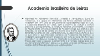  Inspirados na Academia Francesa, Medeiros e Albuquerque, Lúcio de
Mendonça, e o grupo de intelectuais da Revista Brasileira idearam e
fundaram, em 1897, junto ao entusiasmado e apoiador Machado de Assis,
a Academia Brasileira de Letras, com o objetivo de cultuar a cultura
brasileira e, principalmente, a literatura nacional. Unanimente, Machado
de Assis foi eleito primeiro presidente da Academia logo que ela havia sido
instalada, no dia 28 de janeiro do mesmo ano. Como escreve Gustavo
Bernardo, "Quando se fala Machado fundou a Academia, no fundo o que
se quer dizer é que Machado pensava na Academia. Os escritores a
fundaram e precisaram de um presidente em torno do qual não houvesse
discussão." No discurso inaugural, Machado aconselhou aos presentes:
"Passai aos vossos sucessores o pensamento e a vontade iniciais, para que
eles os transmitam também aos seus, e a vossa obra seja contada entre as
sólidas e brilhantes páginas da nossa vida brasileira."
 