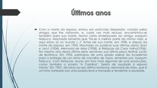  Com a morte da esposa, entrou em profunda depressão, notada pelos
amigos que lhe visitavam, e, cada vez mais recluso, encaminhou-se
também para sua morte. Numa carta endereçada ao amigo Joaquim
Nabuco, Machado lamenta que "foi-se a melhor parte da minha vida, e
aqui estou só no mundo [...]" Antes de sua morte, em 1908, e depois da
morte da esposa, em 1904, Machado viu publicar suas últimas obras: Esaú
e Jacó (1904), Memorial de Aires (1908), e Relíquias da Casa Velha(1906).
No mesmo ano desta última obra, escreveu sua última peça teatral, Lição
de Botânica. Em 1905, participou de uma sessão solene da Academia
para a entrega de um ramo de carvalho de Tasso, remetido por Joaquim
Nabuco. Com Relíquias, reuniu em livro mais algumas de suas produções,
como também o soneto "A Carolina", "preito de saudade à esposa
morta." Em 1907, dá início ao seu último romance, Memorial de Aires, que é
um livro norteado por uma poesia leve e tranquila e tendente à saudade.
 