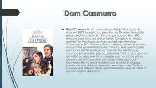  Dom Casmurro é um romance escrito por Machado de
Assis em 1899 e publicado pela Livraria Garnier. Foi escrito
para sair diretamente em livro, o que ocorreu em 1900,
embora com data do ano anterior. Completa a "trilogia
realista" de Machado de Assis, ao lado de Memórias
Póstumas de Brás Cubas e Quincas Borba, tendo sido esses
dois escritos primeiramente em folhetins. Seu personagem
principal é Bento Santiago, o narrador da história que,
contada em primeira pessoa, pretende "atar as duas pontas
da vida", ou seja, unir relatos desde sua mocidade até os
dias em que está escrevendo o livro. Entre esses dois
momentos Bento escreve sobre suas reminiscências da
juventude, sua vida no seminário, seu caso com Capitu e
o ciúme que advém desse relacionamento, que se torna o
enredo central da trama.
 
