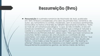  Ressurreição é o primeiro romance de Machado de Assis, publicado
em 1872. Embora considerada uma obra da primeira fase, romântica, do
autor, seu romantismo é contido, moderado, sem os excessos sentimentais,
reviravoltas na trama e final feliz do folhetim tipicamente romântico. Trata-
se mais de um romance psicológico, "o que, se não é inédito, é raro em
romances românticos" , onde, mais importante que a intriga é "estudar o
caráter e o comportamento" dos personagens. O próprio Machado, na
"Advertência da Primeira Edição", deixa claro: "Não quis fazer romance de
costumes; tentei o esboço de uma situação e o contraste de dois
caracteres; com esses simples elementos busquei o interesse do livro." Sua
ideia foi pôr em ação o pensamento de Shakespeare: "Our doubts are
traitors, / And make us lose the good we oft might win, / By fearing to
attempt" (Nossas dúvidas são traidoras e nos fazem perder o bem que
frequentemente poderíamos ganhar, ao termos medo de tentar.)
 