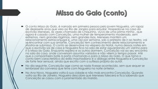  O conto Missa do Galo, é narrado em primeira pessoa pelo jovem Nogueira, um rapaz
de dezessete anos que veio ao Rio de Janeiro para estudar. Hospeda-se na casa do
escrivão Meneses, às vezes chamado de Chiquinho, viúvo de uma prima minha , que
agora é casado com Conceição, uma mulher de temperamento moderado, sem
extremos, nem grandes lágrimas, nem grandes risos. Meneses mantém um
relacionamento extraconjugal e, uma vez por semana, sob o pretexto de ir ao teatro, vai
se encontrar com sua amante. Conceição tem conhecimento deste relacionamento e
mostra-se submissa. O conto se desenvolve na véspera do Natal, numa dessas noites em
que o escrivão sai de casa e Nogueira fica na sala de estar aguardando um vizinho para
ir à Missa do Galo. Enquanto espera e os outros dormem, Conceição vai ao seu encontro
na sala da casa, onde conversam assuntos variados e não vêem o tempo passar. Até
que o companheiro bate à porta chamando-o para a Missa do Galo. O que torna o
conto bem característico do estilo machadiano é o diálogo entre Nogueira e Conceição
de forte teor sensual, ainda que escrito com a sutileza própria do autor.
 No dia seguinte, Conceição age como se nada tivesse acontecido, sem que sequer se
lembrasse da conversa que teve com Nogueira na noite anterior.
 No Ano Novo, Nogueira volta à sua cidade e não mais encontra Conceição. Quando
volta ao Rio de Janeiro, Nogueira descobre que Meneses falecera e fica sabendo que
Conceição se casou com o juramentado do marido.
 
