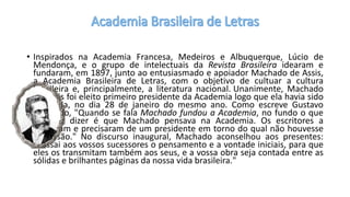 • Inspirados na Academia Francesa, Medeiros e Albuquerque, Lúcio de
Mendonça, e o grupo de intelectuais da Revista Brasileira idearam e
fundaram, em 1897, junto ao entusiasmado e apoiador Machado de Assis,
a Academia Brasileira de Letras, com o objetivo de cultuar a cultura
brasileira e, principalmente, a literatura nacional. Unanimente, Machado
de Assis foi eleito primeiro presidente da Academia logo que ela havia sido
instalada, no dia 28 de janeiro do mesmo ano. Como escreve Gustavo
Bernardo, "Quando se fala Machado fundou a Academia, no fundo o que
se quer dizer é que Machado pensava na Academia. Os escritores a
fundaram e precisaram de um presidente em torno do qual não houvesse
discussão." No discurso inaugural, Machado aconselhou aos presentes:
"Passai aos vossos sucessores o pensamento e a vontade iniciais, para que
eles os transmitam também aos seus, e a vossa obra seja contada entre as
sólidas e brilhantes páginas da nossa vida brasileira."
 