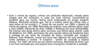 • Com a morte da esposa, entrou em profunda depressão, notada pelos
amigos que lhe visitavam, e, cada vez mais recluso, encaminhou-se
também para sua morte. Numa carta endereçada ao amigo Joaquim
Nabuco, Machado lamenta que "foi-se a melhor parte da minha vida, e
aqui estou só no mundo [...]" Antes de sua morte, em 1908, e depois da
morte da esposa, em 1904, Machado viu publicar suas últimas obras: Esaú
e Jacó (1904), Memorial de Aires (1908), e Relíquias da Casa Velha(1906).
No mesmo ano desta última obra, escreveu sua última peça teatral, Lição
de Botânica. Em 1905, participou de uma sessão solene da Academia para
a entrega de um ramo de carvalho de Tasso, remetido por Joaquim
Nabuco. Com Relíquias, reuniu em livro mais algumas de suas produções,
como também o soneto "A Carolina", "preito de saudade à esposa
morta." Em 1907, dá início ao seu último romance, Memorial de Aires, que
é um livro norteado por uma poesia leve e tranquila e tendente à saudade.
 