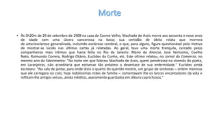 • Às 3h20m de 29 de setembro de 1908 na casa de Cosme Velho, Machado de Assis morre aos sessenta e nove anos
de idade com uma úlcera canceriosa na boca; sua certidão de óbito relata que morrera
de arteriosclerose generalizada, incluindo esclerose cerebral, o que, para alguns, figura questionável pelo motivo
de mostrar-se lúcido nas últimas cartas já relatadas. Ao geral, teve uma morte tranquila, cercado pelos
companheiros mais íntimos que havia feito no Rio de Janeiro: Mário de Alencar, José Veríssimo, Coelho
Neto, Raimundo Correia, Rodrigo Otávio, Euclides da Cunha, etc. Este último relatou, no Jornal do Comércio, no
mesmo ano do falecimento: "Na noite em que faleceu Machado de Assis, quem penetrasse na vivenda do poeta,
em Laranjeiras, não acreditaria que estivesse tão próximo o desenlace de sua enfermidade." Euclides ainda
escreveu: "Na sala de jantar, para onde dizia o quarto do querido mestre, um grupo de senhoras – ontem meninas
que ele carregara no colo, hoje nobilíssimas mães de família – comentavam lhe os lances encantadores da vida e
reflitam-lhe antigos versos, ainda inéditos, avaramente guardados em álbuns caprichosos."
 