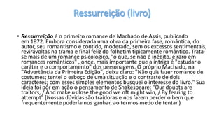 • Ressurreição é o primeiro romance de Machado de Assis, publicado
em 1872. Embora considerada uma obra da primeira fase, romântica, do
autor, seu romantismo é contido, moderado, sem os excessos sentimentais,
reviravoltas na trama e final feliz do folhetim tipicamente romântico. Trata-
se mais de um romance psicológico, "o que, se não é inédito, é raro em
romances românticos" , onde, mais importante que a intriga é "estudar o
caráter e o comportamento" dos personagens. O próprio Machado, na
"Advertência da Primeira Edição", deixa claro: "Não quis fazer romance de
costumes; tentei o esboço de uma situação e o contraste de dois
caracteres; com esses simples elementos busquei o interesse do livro." Sua
ideia foi pôr em ação o pensamento de Shakespeare: "Our doubts are
traitors, / And make us lose the good we oft might win, / By fearing to
attempt" (Nossas dúvidas são traidoras e nos fazem perder o bem que
frequentemente poderíamos ganhar, ao termos medo de tentar.)
 