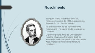 Nascimento 
Joaquim Maria Machado de Assis, 
nasceu em Junho de 1839, na quinta do 
livramento , no Rio de Janeiro. 
Foi batizado em 13 de novembro do 
mesmo ano , na igreja onde seus pais se 
casaram. 
O garoto pobre, filho de um operário 
mestiço chamado Francisco José de 
Assis e de Maria Leopoldina Machado de 
Assis, marcou a história da literatura 
brasileira. 
 