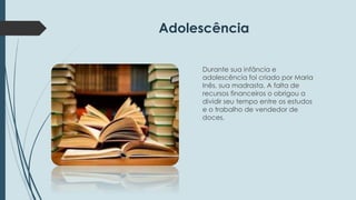 Adolescência 
Durante sua infância e 
adolescência foi criado por Maria 
Inês, sua madrasta. A falta de 
recursos financeiros o obrigou a 
dividir seu tempo entre os estudos 
e o trabalho de vendedor de 
doces. 
 