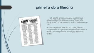 primeira obra literária 
Já aos 16 anos conseguiu publicar sua 
primeira obra literária na revista “Marmota 
Fluminense”, onde registrou as linhas do poema 
“Ela”. 
No ano seguinte, Machado conseguiu um 
cargo como tipógrafo na Imprensa Nacional e 
dividiu seu tempo com a criação de novos 
textos. 
 