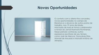 Novas Oportunidades 
O contato com o diretor lhe concedeu 
novas oportunidades no campo da 
literatura e o alcance de outros postos de 
trabalho. Aos 19 anos de idade, 
Machado de Assis se tornou colaborador 
e revisor do Jornal Marmota Fluminense. 
Nesse período conheceu outros 
expressivos escritores de seu tempo, 
como José de Alencar, Gonçalves Dias, 
Manoel de Macedo e Manoel Antônio de 
Almeida. 
 