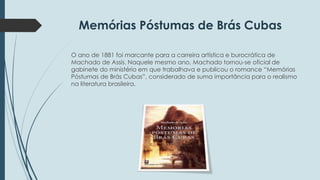 Memórias Póstumas de Brás Cubas 
O ano de 1881 foi marcante para a carreira artística e burocrática de 
Machado de Assis. Naquele mesmo ano, Machado tornou-se oficial de 
gabinete do ministério em que trabalhava e publicou o romance “Memórias 
Póstumas de Brás Cubas”, considerado de suma importância para o realismo 
na literatura brasileira. 
 