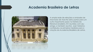 Academia Brasileira de Letras 
A ampla rede de relações e amizades de 
Machado de Assis lhe abriu portas para um 
outro importante passo na história da 
literatura brasileira. Em reuniões com seu 
amigo, e também escritor, José Veríssimo 
confabulou as primeiras medidas para a 
criação da Academia Brasileira de Letras. 
 