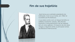 Fim de sua trajetória 
Assis tornou-se o primeiro presidente da 
instituição. Com a sua morte, em 1908, foi 
sucedido por Rui Barbosa. 
A sua obra conta com um leque temático e 
estilístico bastante variado, dificultando 
bastante o enquadramento de seu legado 
em um único gênero. O impacto da sua obra 
chegou a figurá-lo entre os principais nomes 
da literatura internacional. 
