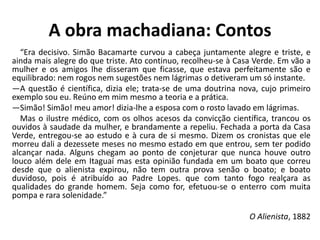 A obra machadiana: Contos
“Era decisivo. Simão Bacamarte curvou a cabeça juntamente alegre e triste, e
ainda mais alegre do que triste. Ato continuo, recolheu-se à Casa Verde. Em vão a
mulher e os amigos lhe disseram que ficasse, que estava perfeitamente são e
equilibrado: nem rogos nem sugestões nem lágrimas o detiveram um só instante.
—A questão é científica, dizia ele; trata-se de uma doutrina nova, cujo primeiro
exemplo sou eu. Reúno em mim mesmo a teoria e a prática.
—Simão! Simão! meu amor! dizia-lhe a esposa com o rosto lavado em lágrimas.
Mas o ilustre médico, com os olhos acesos da convicção científica, trancou os
ouvidos à saudade da mulher, e brandamente a repeliu. Fechada a porta da Casa
Verde, entregou-se ao estudo e à cura de si mesmo. Dizem os cronistas que ele
morreu dali a dezessete meses no mesmo estado em que entrou, sem ter podido
alcançar nada. Alguns chegam ao ponto de conjeturar que nunca houve outro
louco além dele em Itaguaí mas esta opinião fundada em um boato que correu
desde que o alienista expirou, não tem outra prova senão o boato; e boato
duvidoso, pois é atribuído ao Padre Lopes. que com tanto fogo realçara as
qualidades do grande homem. Seja como for, efetuou-se o enterro com muita
pompa e rara solenidade.”
O Alienista, 1882
 