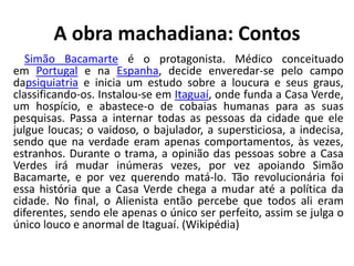 A obra machadiana: Contos
Simão Bacamarte é o protagonista. Médico conceituado
em Portugal e na Espanha, decide enveredar-se pelo campo
dapsiquiatria e inicia um estudo sobre a loucura e seus graus,
classificando-os. Instalou-se em Itaguaí, onde funda a Casa Verde,
um hospício, e abastece-o de cobaias humanas para as suas
pesquisas. Passa a internar todas as pessoas da cidade que ele
julgue loucas; o vaidoso, o bajulador, a supersticiosa, a indecisa,
sendo que na verdade eram apenas comportamentos, às vezes,
estranhos. Durante o trama, a opinião das pessoas sobre a Casa
Verdes irá mudar inúmeras vezes, por vez apoiando Simão
Bacamarte, e por vez querendo matá-lo. Tão revolucionária foi
essa história que a Casa Verde chega a mudar até a política da
cidade. No final, o Alienista então percebe que todos ali eram
diferentes, sendo ele apenas o único ser perfeito, assim se julga o
único louco e anormal de Itaguaí. (Wikipédia)
 