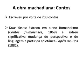 A obra machadiana: Contos
 Escreveu por volta de 200 contos.
 Duas fases: Estreou em pleno Romantismo
(Contos fluminenses, 1869) e sofreu
significativa mudança de perspectiva e de
linguagem a partir da coletânea Papéis avulsos
(1882).
 