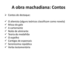 A obra machadiana: Contos
 Contos de destaque:
 O alienista (alguns teóricos classificam como novela)
 Missa do galo
 A cartomante
 Noite de almirante
 Teoria do medalhão
 O espelho
 Cantigas de esponsais
 Sereníssima república
 Verba testamentária
 