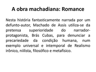 A obra machadiana: Romance
Nesta história fantasticamente narrada por um
defunto-autor, Machado de Assis utiliza-se da
pretensa superioridade do narrador-
protagonista, Brás Cubas, para denunciar a
precariedade da condição humana, num
exemplo universal e intemporal de Realismo
irônico, niilista, filosófico e metafísico.
 