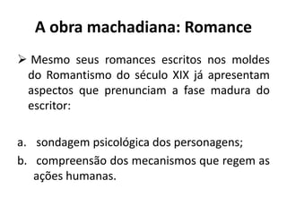 A obra machadiana: Romance
 Mesmo seus romances escritos nos moldes
do Romantismo do século XIX já apresentam
aspectos que prenunciam a fase madura do
escritor:
a. sondagem psicológica dos personagens;
b. compreensão dos mecanismos que regem as
ações humanas.
 