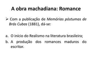 A obra machadiana: Romance
 Com a publicação de Memórias póstumas de
Brás Cubas (1881), dá-se:
a. O início do Realismo na literatura brasileira;
b. A produção dos romances maduros do
escritor.
 