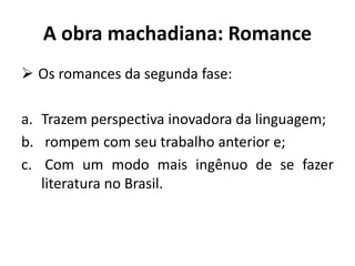 A obra machadiana: Romance
 Os romances da segunda fase:
a. Trazem perspectiva inovadora da linguagem;
b. rompem com seu trabalho anterior e;
c. Com um modo mais ingênuo de se fazer
literatura no Brasil.
 