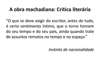A obra machadiana: Crítica literária
“O que se deve exigir do escritor, antes de tudo,
é certo sentimento íntimo, que o torne homem
do seu tempo e do seu país, ainda quando trate
de assuntos remotos no tempo e no espaço.”
Instinto de nacionalidade
 