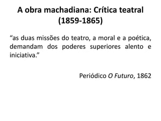 A obra machadiana: Crítica teatral
(1859-1865)
“as duas missões do teatro, a moral e a poética,
demandam dos poderes superiores alento e
iniciativa.”
Periódico O Futuro, 1862
 