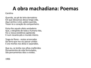 A obra machadiana: Poemas
Carolina
Querida, ao pé do leito derradeiro
Em que descansas dessa longa vida,
Aqui venho e virei, pobre querida,
Trazer-te o coração do companheiro.
Pulsa-lhe aquele afeto verdadeiro
Que, a despeito de toda a humana lida,
Fez a nossa existência apetecida
E num recanto pôs o mundo inteiro.
Trago-te flores - restos arrancados
Da terra que nos viu passar unidos
E ora mortos nos deixa e separados.
Que eu, se tenho nos olhos malferidos
Pensamentos de vida formulados,
São pensamentos idos e vividos.
1906
 