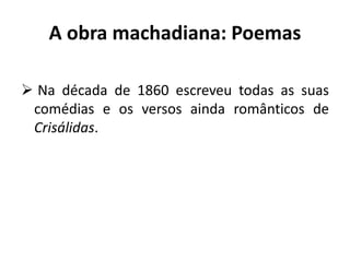 A obra machadiana: Poemas
 Na década de 1860 escreveu todas as suas
comédias e os versos ainda românticos de
Crisálidas.
 