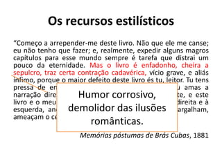 Os recursos estilísticos
“Começo a arrepender-me deste livro. Não que ele me canse;
eu não tenho que fazer; e, realmente, expedir alguns magros
capítulos para esse mundo sempre é tarefa que distrai um
pouco da eternidade. Mas o livro é enfadonho, cheira a
sepulcro, traz certa contração cadavérica, vício grave, e aliás
ínfimo, porque o maior defeito deste livro és tu, leitor. Tu tens
pressa de envelhecer, e o livro anda devagar; tu amas a
narração direta e nutrida, o estilo regular e fluente, e este
livro e o meu estilo são como os ébrios, guinam à direita e à
esquerda, andam e param, resmungam, urram, gargalham,
ameaçam o céu, escorregam e caem…”
Memórias póstumas de Brás Cubas, 1881
Humor corrosivo,
demolidor das ilusões
românticas.
 