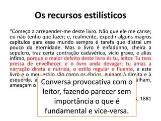 Os recursos estilísticos
“Começo a arrepender-me deste livro. Não que ele me canse;
eu não tenho que fazer; e, realmente, expedir alguns magros
capítulos para esse mundo sempre é tarefa que distrai um
pouco da eternidade. Mas o livro é enfadonho, cheira a
sepulcro, traz certa contração cadavérica, vício grave, e aliás
ínfimo, porque o maior defeito deste livro és tu, leitor. Tu tens
pressa de envelhecer, e o livro anda devagar; tu amas a
narração direta e nutrida, o estilo regular e fluente, e este
livro e o meu estilo são como os ébrios, guinam à direita e à
esquerda, andam e param, resmungam, urram, gargalham,
ameaçam o céu, escorregam e caem…”
Memórias póstumas de Brás Cubas, 1881
Conversa provocativa com o
leitor, fazendo parecer sem
importância o que é
fundamental e vice-versa.
 