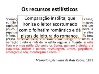 Os recursos estilísticos
“Começo a arrepender-me deste livro. Não que ele me canse;
eu não tenho que fazer; e, realmente, expedir alguns magros
capítulos para esse mundo sempre é tarefa que distrai um
pouco da eternidade. Mas o livro é enfadonho, cheira a
sepulcro, traz certa contração cadavérica, vício grave, e aliás
ínfimo, porque o maior defeito deste livro és tu, leitor. Tu tens
pressa de envelhecer, e o livro anda devagar; tu amas a
narração direta e nutrida, o estilo regular e fluente, e este
livro e o meu estilo são como os ébrios, guinam à direita e à
esquerda, andam e param, resmungam, urram, gargalham,
ameaçam o céu, escorregam e caem…”
Memórias póstumas de Brás Cubas, 1881
Comparação insólita, que
ironiza o leitor acostumado
com o folhetim romântico e dá
pistas de leitura do romance.
 