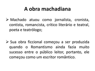 A obra machadiana
 Machado atuou como jornalista, cronista,
contista, romancista, crítico literário e teatral,
poeta e teatrólogo;
 Sua obra ficcional começou a ser produzida
quando o Romantismo ainda fazia muito
sucesso entre o público leitor, portanto, ele
começou como um escritor romântico.
 