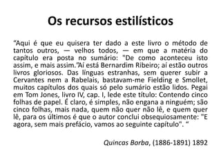 Os recursos estilísticos
“Aqui é que eu quisera ter dado a este livro o método de
tantos outros, — velhos todos, — em que a matéria do
capítulo era posta no sumário: "De como aconteceu isto
assim, e mais assim.”Aí está Bernardim Ribeiro; aí estão outros
livros gloriosos. Das línguas estranhas, sem querer subir a
Cervantes nem a Rabelais, bastavam-me Fielding e Smollet,
muitos capítulos dos quais só pelo sumário estão lidos. Pegai
em Tom Jones, livro IV, cap. I, lede este título: Contendo cinco
folhas de papel. É claro, é simples, não engana a ninguém; são
cinco folhas, mais nada, quem não quer não lê, e quem quer
lê, para os últimos é que o autor conclui obsequiosamente: "E
agora, sem mais prefácio, vamos ao seguinte capítulo". “
Quincas Borba, (1886-1891) 1892
 
