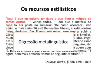 Os recursos estilísticos
“Aqui é que eu quisera ter dado a este livro o método de
tantos outros, — velhos todos, — em que a matéria do
capítulo era posta no sumário: "De como aconteceu isto
assim, e mais assim.”Aí está Bernardim Ribeiro; aí estão outros
livros gloriosos. Das línguas estranhas, sem querer subir a
Cervantes nem a Rabelais, bastavam-me Fielding e Smollet,
muitos capítulos dos quais só pelo sumário estão lidos. Pegai
em Tom Jones, livro IV, cap. I, lede este título: Contendo cinco
folhas de papel. É claro, é simples, não engana a ninguém; são
cinco folhas, mais nada, quem não quer não lê, e quem quer
lê, para os últimos é que o autor conclui obsequiosamente: "E
agora, sem mais prefácio, vamos ao seguinte capítulo". “
Quincas Borba, (1886-1891) 1892
Digressão metalinguística
 