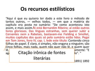 Os recursos estilísticos
“Aqui é que eu quisera ter dado a este livro o método de
tantos outros, — velhos todos, — em que a matéria do
capítulo era posta no sumário: "De como aconteceu isto
assim, e mais assim.”Aí está Bernardim Ribeiro; aí estão outros
livros gloriosos. Das línguas estranhas, sem querer subir a
Cervantes nem a Rabelais, bastavam-me Fielding e Smollet,
muitos capítulos dos quais só pelo sumário estão lidos. Pegai
em Tom Jones, livro IV, cap. I, lede este título: Contendo cinco
folhas de papel. É claro, é simples, não engana a ninguém; são
cinco folhas, mais nada, quem não quer não lê, e quem quer
lê, para os últimos é que o autor conclui obsequiosamente: "E
agora, sem mais prefácio, vamos ao seguinte capítulo". “
Quincas Borba, (1886-1891) 1892
Citação irônica de fontes
literárias
 