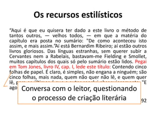 Os recursos estilísticos
“Aqui é que eu quisera ter dado a este livro o método de
tantos outros, — velhos todos, — em que a matéria do
capítulo era posta no sumário: "De como aconteceu isto
assim, e mais assim.”Aí está Bernardim Ribeiro; aí estão outros
livros gloriosos. Das línguas estranhas, sem querer subir a
Cervantes nem a Rabelais, bastavam-me Fielding e Smollet,
muitos capítulos dos quais só pelo sumário estão lidos. Pegai
em Tom Jones, livro IV, cap. I, lede este título: Contendo cinco
folhas de papel. É claro, é simples, não engana a ninguém; são
cinco folhas, mais nada, quem não quer não lê, e quem quer
lê, para os últimos é que o autor conclui obsequiosamente: "E
agora, sem mais prefácio, vamos ao seguinte capítulo". “
Quincas Borba, (1886-1891) 1892
Conversa com o leitor, questionando
o processo de criação literária
 