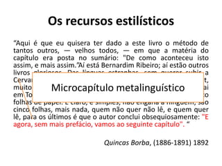 Os recursos estilísticos
“Aqui é que eu quisera ter dado a este livro o método de
tantos outros, — velhos todos, — em que a matéria do
capítulo era posta no sumário: "De como aconteceu isto
assim, e mais assim.”Aí está Bernardim Ribeiro; aí estão outros
livros gloriosos. Das línguas estranhas, sem querer subir a
Cervantes nem a Rabelais, bastavam-me Fielding e Smollet,
muitos capítulos dos quais só pelo sumário estão lidos. Pegai
em Tom Jones, livro IV, cap. I, lede este título: Contendo cinco
folhas de papel. É claro, é simples, não engana a ninguém; são
cinco folhas, mais nada, quem não quer não lê, e quem quer
lê, para os últimos é que o autor conclui obsequiosamente: "E
agora, sem mais prefácio, vamos ao seguinte capítulo". “
Quincas Borba, (1886-1891) 1892
Microcapítulo metalinguístico
 