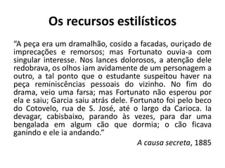 Os recursos estilísticos
“A peça era um dramalhão, cosido a facadas, ouriçado de
imprecações e remorsos; mas Fortunato ouvia-a com
singular interesse. Nos lances dolorosos, a atenção dele
redobrava, os olhos iam avidamente de um personagem a
outro, a tal ponto que o estudante suspeitou haver na
peça reminiscências pessoais do vizinho. No fim do
drama, veio uma farsa; mas Fortunato não esperou por
ela e saiu; Garcia saiu atrás dele. Fortunato foi pelo beco
do Cotovelo, rua de S. José, até o largo da Carioca. Ia
devagar, cabisbaixo, parando às vezes, para dar uma
bengalada em algum cão que dormia; o cão ficava
ganindo e ele ia andando.”
A causa secreta, 1885
 