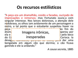 Os recursos estilísticos
“A peça era um dramalhão, cosido a facadas, ouriçado de
imprecações e remorsos; mas Fortunato ouvia-a com
singular interesse. Nos lances dolorosos, a atenção dele
redobrava, os olhos iam avidamente de um personagem a
outro, a tal ponto que o estudante suspeitou haver na
peça reminiscências pessoais do vizinho. No fim do
drama, veio uma farsa; mas Fortunato não esperou por
ela e saiu; Garcia saiu atrás dele. Fortunato foi pelo beco
do Cotovelo, rua de S. José, até o largo da Carioca. Ia
devagar, cabisbaixo, parando às vezes, para dar uma
bengalada em algum cão que dormia; o cão ficava
ganindo e ele ia andando.”
A causa secreta, 1885
Imagens irônicas,
inesperadas
 