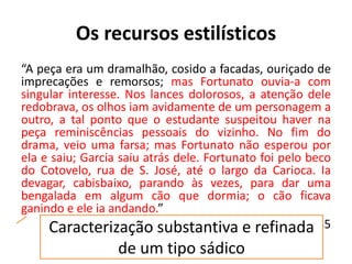 Os recursos estilísticos
“A peça era um dramalhão, cosido a facadas, ouriçado de
imprecações e remorsos; mas Fortunato ouvia-a com
singular interesse. Nos lances dolorosos, a atenção dele
redobrava, os olhos iam avidamente de um personagem a
outro, a tal ponto que o estudante suspeitou haver na
peça reminiscências pessoais do vizinho. No fim do
drama, veio uma farsa; mas Fortunato não esperou por
ela e saiu; Garcia saiu atrás dele. Fortunato foi pelo beco
do Cotovelo, rua de S. José, até o largo da Carioca. Ia
devagar, cabisbaixo, parando às vezes, para dar uma
bengalada em algum cão que dormia; o cão ficava
ganindo e ele ia andando.”
A causa secreta, 1885Caracterização substantiva e refinada
de um tipo sádico
 