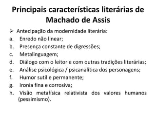 Principais características literárias de
Machado de Assis
 Antecipação da modernidade literária:
a. Enredo não linear;
b. Presença constante de digressões;
c. Metalinguagem;
d. Diálogo com o leitor e com outras tradições literárias;
e. Análise psicológica / psicanalítica dos personagens;
f. Humor sutil e permanente;
g. Ironia fina e corrosiva;
h. Visão metafísica relativista dos valores humanos
(pessimismo).
 